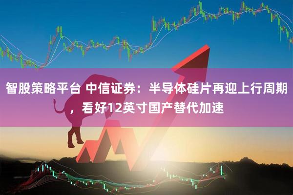 智股策略平台 中信证券：半导体硅片再迎上行周期，看好12英寸国产替代加速