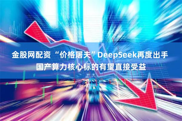 金股网配资 “价格屠夫”DeepSeek再度出手 国产算力核心标的有望直接受益