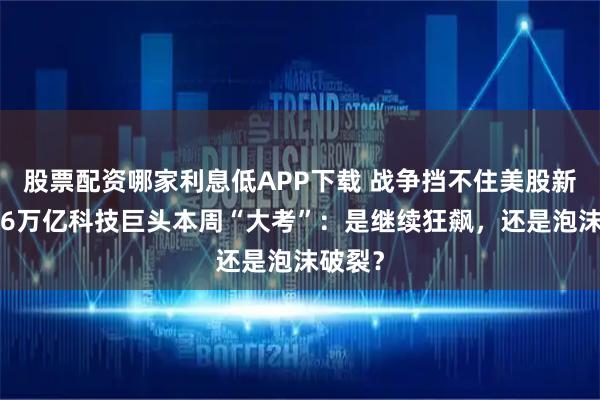 股票配资哪家利息低APP下载 战争挡不住美股新高！16万亿科技巨头本周“大考”：是继续狂飙，还是泡沫破裂？