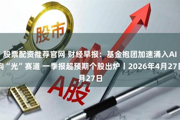 股票配资推荐官网 财经早报：基金抱团加速涌入AI向“光”赛道 一季报超预期个股出炉丨2026年4月27日