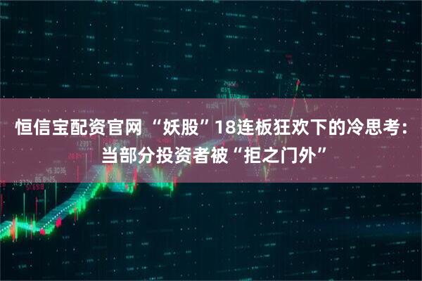 恒信宝配资官网 “妖股”18连板狂欢下的冷思考: 当部分投资者被“拒之门外”