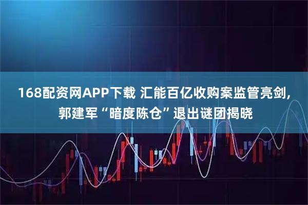 168配资网APP下载 汇能百亿收购案监管亮剑, 郭建军“暗度陈仓”退出谜团揭晓
