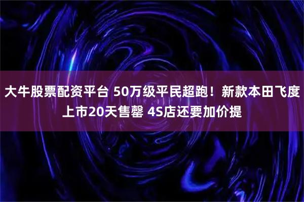 大牛股票配资平台 50万级平民超跑！新款本田飞度上市20天售罄 4S店还要加价提