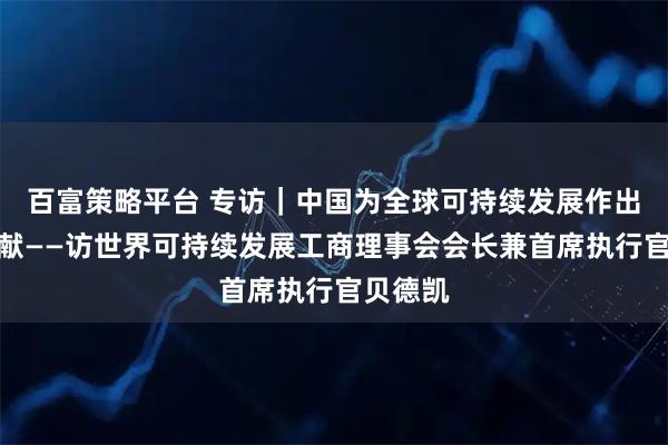 百富策略平台 专访｜中国为全球可持续发展作出重要贡献——访世界可持续发展工商理事会会长兼首席执行官贝德凯