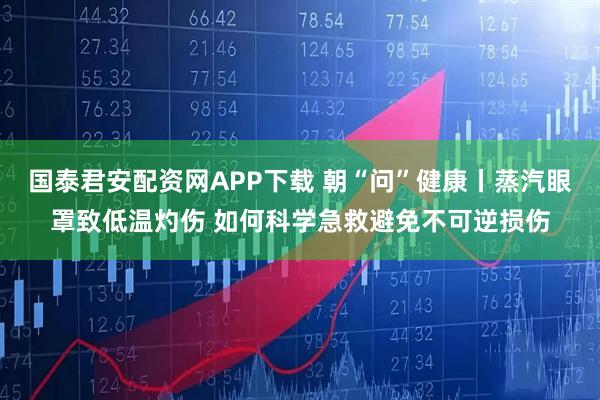 国泰君安配资网APP下载 朝“问”健康丨蒸汽眼罩致低温灼伤 如何科学急救避免不可逆损伤