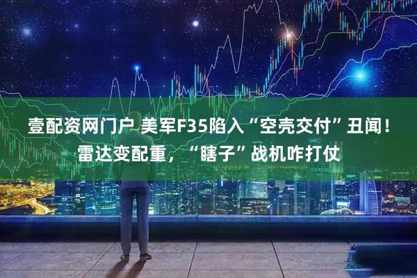 壹配资网门户 美军F35陷入“空壳交付”丑闻！雷达变配重，“瞎子”战机咋打仗