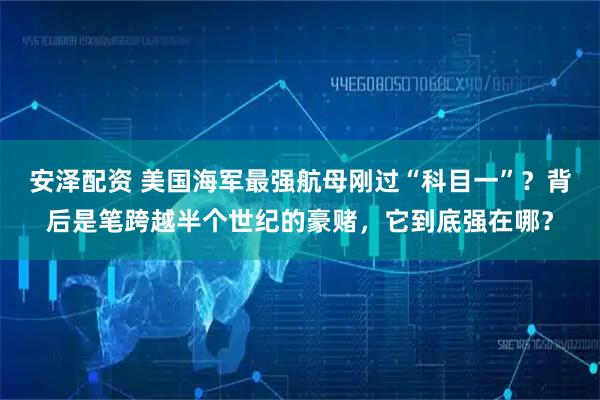 安泽配资 美国海军最强航母刚过“科目一”？背后是笔跨越半个世纪的豪赌，它到底强在哪？